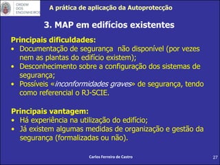 27
3. MAP em edifícios existentes
Carlos Ferreira de Castro
Principais dificuldades:
• Documentação de segurança não disponível (por vezes
nem as plantas do edifício existem);
• Desconhecimento sobre a configuração dos sistemas de
segurança;
• Possíveis «inconformidades graves» de segurança, tendo
como referencial o RJ-SCIE.
Principais vantagem:
• Há experiência na utilização do edifício;
• Já existem algumas medidas de organização e gestão da
segurança (formalizadas ou não).
A prática de aplicação da Autoprotecção
 