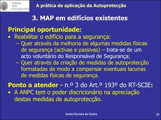 28
3. MAP em edifícios existentes
Carlos Ferreira de Castro
Principal oportunidade:
• Reabilitar o edifício para a segurança:
– Quer através da melhoria de algumas medidas físicas
de segurança (activas e passivas) – trata-se de um
acto voluntário do Responsável de Segurança;
– Quer através da criação de medidas de autoprotecção
formatadas de modo a compensar eventuais lacunas
de medidas físicas de segurança.
Ponto a atender - n.º 3 do Art.º 193º do RT-SCIE:
• A ANPC tem o poder discricionário na apreciação
destas medidas de autoprotecção.
A prática de aplicação da Autoprotecção
 