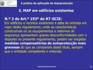 29
3. MAP em edifícios existentes
Carlos Ferreira de Castro
N.º 3 do Art.º 193º do RT-SCIE:
Em edifícios e recintos existentes à data de entrada em
vigor deste regulamento, onde as características
construtivas ou os equipamentos e sistemas de
segurança apresentem graves desconformidades com o
disposto no presente regulamento, podem ser exigidas
medidas compensatórias de autoprotecção mais
gravosas do que as constantes deste título, sempre
que a entidade competente o entenda.
A prática de aplicação da Autoprotecção
 