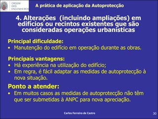 30
4. Alterações (incluindo ampliações) em
edifícios ou recintos existentes que são
consideradas operações urbanísticas
Principal dificuldade:
• Manutenção do edifício em operação durante as obras.
Carlos Ferreira de Castro
Principais vantagens:
• Há experiência na utilização do edifício;
• Em regra, é fácil adaptar as medidas de autoprotecção à
nova situação.
Ponto a atender:
• Em muitos casos as medidas de autoprotecção não têm
que ser submetidas à ANPC para nova apreciação.
A prática de aplicação da Autoprotecção
 