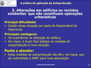 31
5. Alterações em edifícios ou recintos
existentes que não constituem operações
urbanísticas
Principal dificuldade:
• Gestão dessa situação por parte do Responsável de
Segurança.
Carlos Ferreira de Castro
Principais vantagens:
• Há experiência na utilização do edifício;
• Em regra, é muito fácil adaptar as medidas de
autoprotecção à nova situação.
Ponto a atender:
• Estas medidas de autoprotecção não têm, em regra, que
ser submetidas à ANPC para nova apreciação.
A prática de aplicação da Autoprotecção
 