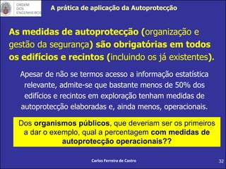 32
As medidas de autoprotecção (organização e
gestão da segurança) são obrigatórias em todos
os edifícios e recintos (incluindo os já existentes).
Apesar de não se termos acesso a informação estatística
relevante, admite-se que bastante menos de 50% dos
edifícios e recintos em exploração tenham medidas de
autoprotecção elaboradas e, ainda menos, operacionais.
Dos organismos públicos, que deveriam ser os primeiros
a dar o exemplo, qual a percentagem com medidas de
autoprotecção operacionais??
Carlos Ferreira de Castro
A prática de aplicação da Autoprotecção
 