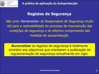 33
Registos de Segurança
São uma «ferramenta» do Responsável de Segurança muito
útil para a rastreabilidade do processo de manutenção das
condições de segurança e do efectivo cumprimento das
medidas de autoprotecção.
Burocratizar os registos de segurança é totalmente
contrário aos objectivos que orientaram a publicação da
regulamentação de segurança actualmente em vigor.
Carlos Ferreira de Castro
A prática de aplicação da Autoprotecção
 