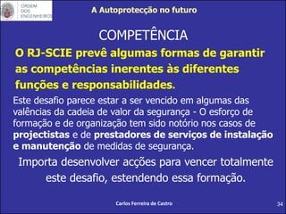34
COMPETÊNCIA
O RJ-SCIE prevê algumas formas de garantir
as competências inerentes às diferentes
funções e responsabilidades.
Este desafio parece estar a ser vencido em algumas das
valências da cadeia de valor da segurança - O esforço de
formação e de organização tem sido notório nos casos de
projectistas e de prestadores de serviços de instalação
e manutenção de medidas de segurança.
Importa desenvolver acções para vencer totalmente
este desafio, estendendo essa formação.
Carlos Ferreira de Castro
A Autoprotecção no futuro
 