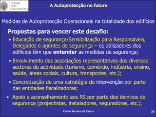 36
Medidas de Autoprotecção Operacionais na totalidade dos edifícios
Propostas para vencer este desafio:
• Educação de segurança/Sensibilização para Responsáveis,
Delegados e agentes de segurança – os utilizadores dos
edifícios têm que entender as medidas de segurança;
• Envolvimento das associações representativas dos diversos
sectores de actividade (turismo, comércio, indústria, ensino,
saúde, áreas sociais, cultura, transportes, etc.);
• Concretização de uma estratégia de intervenção por parte
das entidades fiscalizadoras;
• Apoio e aconselhamento aos RS por parte dos técnicos de
segurança (projectistas, instaladores, seguradoras, etc.).
Carlos Ferreira de Castro
A Autoprotecção no futuro
 