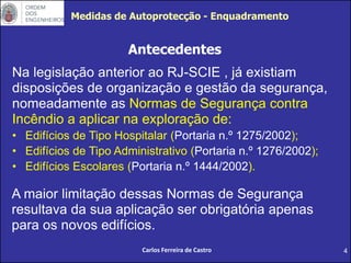4
Na legislação anterior ao RJ-SCIE , já existiam
disposições de organização e gestão da segurança,
nomeadamente as Normas de Segurança contra
Incêndio a aplicar na exploração de:
• Edifícios de Tipo Hospitalar (Portaria n.º 1275/2002);
• Edifícios de Tipo Administrativo (Portaria n.º 1276/2002);
• Edifícios Escolares (Portaria n.º 1444/2002).
A maior limitação dessas Normas de Segurança
resultava da sua aplicação ser obrigatória apenas
para os novos edifícios.
Antecedentes
Carlos Ferreira de Castro
Medidas de Autoprotecção - Enquadramento
 