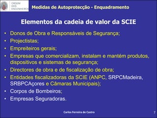 7
Elementos da cadeia de valor da SCIE
• Donos de Obra e Responsáveis de Segurança;
• Projectistas;
• Empreiteiros gerais;
• Empresas que comercializam, instalam e mantém produtos,
dispositivos e sistemas de segurança;
• Directores de obra e de fiscalização de obra;
• Entidades fiscalizadoras da SCIE (ANPC, SRPCMadeira,
SRBPCAçores e Câmaras Municipais);
• Corpos de Bombeiros;
• Empresas Seguradoras.
Carlos Ferreira de Castro
Medidas de Autoprotecção - Enquadramento
 