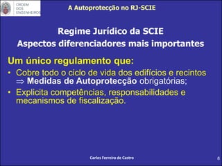 8
A Autoprotecção no RJ-SCIE
Regime Jurídico da SCIE
Aspectos diferenciadores mais importantes
Um único regulamento que:
• Cobre todo o ciclo de vida dos edifícios e recintos
 Medidas de Autoprotecção obrigatórias;
• Explicita competências, responsabilidades e
mecanismos de fiscalização.
Carlos Ferreira de Castro
 