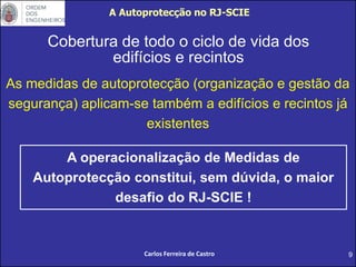 9
Cobertura de todo o ciclo de vida dos
edifícios e recintos
As medidas de autoprotecção (organização e gestão da
segurança) aplicam-se também a edifícios e recintos já
existentes
A operacionalização de Medidas de
Autoprotecção constitui, sem dúvida, o maior
desafio do RJ-SCIE !
A Autoprotecção no RJ-SCIE
Carlos Ferreira de Castro
 