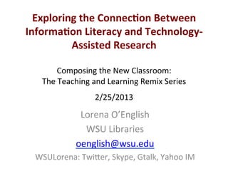 Lorena'O’English'
WSU'Libraries'
oenglish@wsu.edu''
WSULorena:'Twi;er,'Skype,'Gtalk,'Yahoo'IM'
Exploring*the*Connec0on*Between*
Informa0on*Literacy*and*Technology;
Assisted*Research*
'
Composing'the'New'Classroom:''
The'Teaching'and'Learning'Remix'Series'
2/25/2013'
'
 