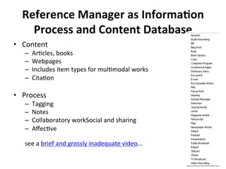 Reference*Manager*as*Informa0on*
Process*and*Content*Database*
•  Content'
–  ArQcles,'books'
–  Webpages'
–  Includes'item'types'for'mulQmodal'works'
–  CitaQon'
•  Process'
–  Tagging'
–  Notes'
–  Collaboratory'workSocial'and'sharing'
–  AﬀecQve''
'''''''''''''''''''''''''''''''''''''''''''''''''''''''''''''''''''''''''''''''''''''''''''''''''''''''''''''''Let’s'
see'a'brief'and'grossly'inadequate'video…'
''
 
