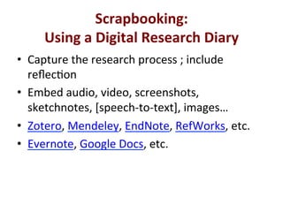 '
Scrapbooking:**
Using*a*Digital*Research*Diary*
*•  Capture'the'research'process';'include'
reﬂecQon'
•  Embed'audio,'video,'screenshots,'
sketchnotes,'[speechetoetext],'images…'
•  Zotero,'Mendeley,'EndNote,'RefWorks,'etc.'
•  Evernote,'Google'Docs,'etc.'
 