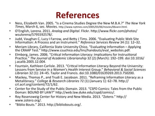 References*
•  Ness,'Elizabeth'Van.'2005.'“Is'a'Cinema'Studies'Degree'the'New'M.B.A.?”'The$New$York$
Times,'March'6,'sec.'Movies.'h;p://www.nyQmes.com/2005/03/06/movies/06vann.html.'
•  O’English,'Lorena.'2011.'Analog$and$Digital.'Flickr.'h;p://www.ﬂickr.com/photos/
wsulorena/5795592578/.'
•  Judd,'Vaughan'C,'Lucy'I'Farrow,'and'Be;y'J'Tims.'2006.'“EvaluaQng'Public'Web'Site'
InformaQon:'A'Process'and'an'Instrument.”'Reference$Services$Review'34'(1):'12–32.'
•  Meriam'Library,'California'State'University'Chico.'“EvaluaQng'InformaQon'–'Applying'
the'CRAAP'Test.”'h;p://www.csuchico.edu/lins/handouts/eval_websites.pdf.'
•  Elmborg,'James.'2006.'“CriQcal'InformaQon'Literacy:'ImplicaQons'for'InstrucQonal'
PracQce.”'The$Journal$of$Academic$Librarianship'32'(2)'(March):'192–199.'doi:10.1016/
j.acalib.2005.12.004.''
•  Fountain,'Kathleen'Carlisle.'2013.'“CriQcal'InformaQon'Literacy'Beyond'the'University:'
Lessons'from'Service'in'a'Women’s'Health'Interest'Group.”'Behavioral$&$Social$Sciences$
Librarian'32'(1):'24–45.'Taylor'and'Francis.'doi:10.1080/01639269.2013.750200.''
•  Mackey,'Thomas'P.,'and'Trudi'E.'Jacobson.'2011.'“Reframing'InformaQon'Literacy'as'a'
Metaliteracy.”'College$&$Research$Libraries'72'(1)'(January'1):'62–78.'h;p://
crl.acrl.org/content/72/1/62.'
•  Center'for'the'Study'of'the'Public'Domain.'2013.'“CSPD'Comics:'Tales'from'the'Public'
Doman:'BOUND'BY'LAW?”'h;p://web.law.duke.edu/cspd/comics/.'
•  Roy'Rosenzweig'Center'for'History'and'New'Media.'2013.'“Zotero.”'h;p://
www.zotero.org/.'
•  “Biblio'Bouts.”'2013.'h;p://bibliobouts.org/.'
 