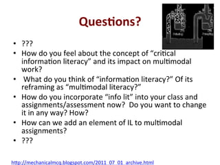 Ques0ons?*
•  ???'
•  How'do'you'feel'about'the'concept'of'“criQcal'
informaQon'literacy”'and'its'impact'on'mulQmodal'
work?''
•  'What'do'you'think'of'“informaQon'literacy?”'Of'its'
reframing'as'“mulQmodal'literacy?”'
•  How'do'you'incorporate'“info'lit”'into'your'class'and'
assignments/assessment'now?''Do'you'want'to'change'
it'in'any'way?'How?'
•  How'can'we'add'an'element'of'IL'to'mulQmodal'
assignments?'
•  ???'
h;p://mechanicalmcq.blogspot.com/2011_07_01_archive.html'
 