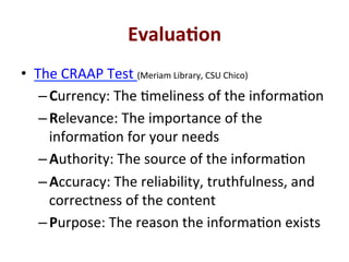 Evalua0on*
•  The'CRAAP'Test'(Meriam'Library,'CSU'Chico)'
– Currency:'The'Qmeliness'of'the'informaQon'
– Relevance:'The'importance'of'the'
informaQon'for'your'needs'
– Authority:'The'source'of'the'informaQon'
– Accuracy:'The'reliability,'truthfulness,'and'
correctness'of'the'content'
– Purpose:'The'reason'the'informaQon'exists'
 