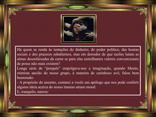 Há quem se renda às tentações do dinheiro, do poder político, das honras 
sociais e dos prazeres subalternos, mas em derredor de que razões lutam as 
almas desenfaixadas da carne se para elas semelhantes valores convencionais 
de posse não mais existem? 
Longa série de “porquês” empolgava-nos a imaginação, quando Menés, 
otimista ancião do nosso grupo, à maneira de carinhoso avô, falou bem 
humorado: 
- A propósito do assunto, contarei a vocês um apólogo que nos pode conferir 
alguma ideia acerca do nosso imenso atraso moral. 
E, tranquilo, narrou: 
 