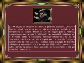 (...) O enigma da obsessão, no fundo, é problema educativo. Quando o 
homem cumprir em si mesmo as leis superiores da bondade a que 
teoricamente se afeiçoa, deixará de ser um flagelo para a Natureza, 
convertendo-se num exemplo de sublimação para as entidades inferiores que 
o procuram. Então, a consciência particular inflamar-se-á na luz da 
consciência cósmica e os tristes espetáculos da obsessão recíproca 
desaparecerão da Terra. Até lá (...) reclamar contra a atuação dos Espíritos 
delinquentes, conservando em si mesmo qualidades talvez piores que as 
deles, é arriscar-se, como os bois, à desilusão e ao espancamento. O ímã que 
atrai o ferro não atrai a luz. 
 
