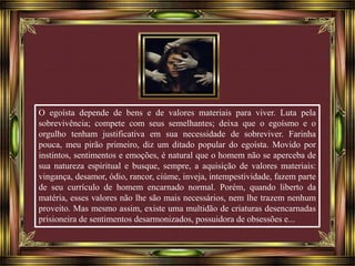 O egoísta depende de bens e de valores materiais para viver. Luta pela 
sobrevivência; compete com seus semelhantes; deixa que o egoísmo e o 
orgulho tenham justificativa em sua necessidade de sobreviver. Farinha 
pouca, meu pirão primeiro, diz um ditado popular do egoísta. Movido por 
instintos, sentimentos e emoções, é natural que o homem não se aperceba de 
sua natureza espiritual e busque, sempre, a aquisição de valores materiais: 
vingança, desamor, ódio, rancor, ciúme, inveja, intempestividade, fazem parte 
de seu currículo de homem encarnado normal. Porém, quando liberto da 
matéria, esses valores não lhe são mais necessários, nem lhe trazem nenhum 
proveito. Mas mesmo assim, existe uma multidão de criaturas desencarnadas 
prisioneira de sentimentos desarmonizados, possuidora de obsessões e... 
 