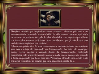 Fixações mentais que impulsiona essas criaturas viverem próximo a um 
mundo material, buscando sorver o hálito da vida terrena, como se aqui ainda 
estivessem. Aproximam-se pela lei das afinidades com aqueles que vibram 
em torno dos mesmos objetivos, sem perceberem que já são livres para 
evoluírem em espírito e em vontade. 
O homem é prisioneiro de seus pensamentos e dos seus valores que motivam 
suas ações, esteja ele encarnado ou desencarnado. Por isto, não consegue, 
muitas vezes, aceitar a verdade diante da desencarnação, preferindo 
perambular pelo ambiente terrestre como se nada tivesse acontecido, vivendo 
a ilusão do passado que ficou para trás. Permanece olhando para o chão e não 
consegue vislumbrar as estrelas que já se encontram diante de si. 
 