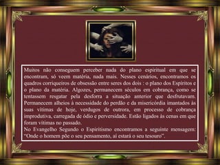 Muitos não conseguem perceber nada do plano espiritual em que se 
encontram, só veem matéria, nada mais. Nesses cenários, encontramos os 
quadros corriqueiros de obsessão entre seres dos dois : o plano dos Espíritos e 
o plano da matéria. Algozes, permanecem séculos em cobrança, como se 
tentassem resgatar pela desforra a situação anterior que desfrutavam. 
Permanecem alheios à necessidade do perdão e da misericórdia imantados às 
suas vítimas de hoje, verdugos de outrora, em processo de cobrança 
improdutiva, carregada de ódio e perversidade. Estão ligados às cenas em que 
foram vítimas no passado. 
No Evangelho Segundo o Espiritismo encontramos a seguinte mensagem: 
“Onde o homem põe o seu pensamento, aí estará o seu tesouro”. 
 