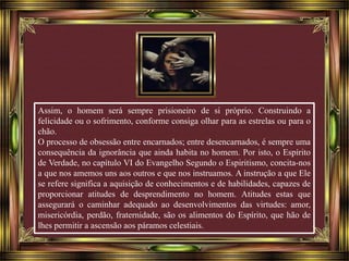 Assim, o homem será sempre prisioneiro de si próprio. Construindo a 
felicidade ou o sofrimento, conforme consiga olhar para as estrelas ou para o 
chão. 
O processo de obsessão entre encarnados; entre desencarnados, é sempre uma 
consequência da ignorância que ainda habita no homem. Por isto, o Espírito 
de Verdade, no capítulo VI do Evangelho Segundo o Espiritismo, concita-nos 
a que nos amemos uns aos outros e que nos instruamos. A instrução a que Ele 
se refere significa a aquisição de conhecimentos e de habilidades, capazes de 
proporcionar atitudes de desprendimento no homem. Atitudes estas que 
assegurará o caminhar adequado ao desenvolvimentos das virtudes: amor, 
misericórdia, perdão, fraternidade, são os alimentos do Espírito, que hão de 
lhes permitir a ascensão aos páramos celestiais. 
 