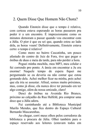 10
2. Quem Disse Que Homem Não Chora?
Quando Einstein disse que o tempo é relativo,
com certeza estava esperando as horas passarem pra
poder ir a um encontro. É impressionante como os
minutos demoram a passar quando vou encontrar com
a Júlia. O pior é que eu sei que, quando estou ao lado
dela, as horas voam! Definitivamente, Einstein estava
certo: o tempo é relativo!
Como moro no bairro Cascatinha, um pouco
afastado do centro de Juiz de Fora, tive que pegar o
ônibus de duas e meia da tarde, para não perder a hora.
Peguei minha mochila, meu MP3, meu celular e
fui correndo pro ponto. A ânsia em encontrar a Ju era
enorme! Naquele tempo de espera fiquei me
perguntando se eu deveria ou não contar que estou
gostando dela. Achei melhor ficar na minha, pois achei
que ela iria se assustar. Afinal, somos muito próximos,
mas, como já disse, ela nunca deve ter pensado em ter
algo comigo, além da nossa amizade, claro!
Desci do ônibus na Avenida Rio Branco,
próximo ao calçadão da Rua Halfeld, pra comprar uma
doce que a Júlia adora.
Fui caminhando até a Biblioteca Municipal
Murilo Mendes, que fica dentro do Espaço Cultural
Bernardo Mascarenhas.
Ao chegar, corri meus olhos pelos corredores da
biblioteca a procura de Júlia. Olhei também para o
espaço reservado aos leitores (estavam todos em
 