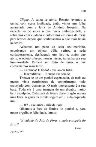 100
Clique. A caixa se abriu. Renato levantou a
tampa com certa facilidade, então vimos um folha
amarelada com a letra de Antônio Joaquim. Na
expectativa de saber o que havia embaixo dela, a
retiramos com cuidado e colocamos em cima da mesa
para lermos depois que soubéssemos o que mais havia
lá dentro.
Achamos um pano de seda azul-marinho,
envolvendo um objeto. Júlia retirou a seda
cuidadosamente, desfazendo um laço e, assim que
abriu, o objeto ofuscou nossas vistas, tamanha era sua
luminosidade. Parecia ser feito de ouro, o que
confirmamos mais tarde.
— Caramba! É lindo! - exclamou Júlia.
— Inacreditável! - Renato exaltou-se.
Tratava-se de um punhal espetacular, de mais ou
menos vinte centímetros de comprimento, todo
cravejado com diamantes. O mais interessante é a sua
base. Toda ela é uma imagem de um dragão, muito
bem esculpido. Cada pata da frente deste dragão segura
uma letra. A garra da direita segura um J, a da esquerda
um F.
— JF! - exclamei.- Juiz de Fora!
Olhamos a face da lâmina do punhal e, para
nosso orgulho e felicidade, lemos:
“À cidade do Juiz de Fora, a mais européia do
Brasil.
Dom
Pedro II”
 