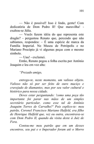 101
— Não é possível! Isso é lindo, gente! Com
dedicatória de Dom Pedro II! Que maravilha! -
exaltou-se Júlia.
— Vocês fazem idéia do que representa este
dragão? - perguntou Renato que, percendo que não
sabíamos, respondeu: – É uma espécie de marca da
Família Imperial. No Museu de Petrópolis e no
Mariano Procópio já vi algumas peças com o mesmo
símbolo.
— Uau! - exclamei.
Então, Renato pegou a folha escrita por Antônio
Joaquim e leu em voz alta:
“Prezado amigo,
entrego-te, neste momento, um valioso objeto.
Valioso não só por ser feito de ouro maciço e
cravejado de diamantes, mas por seu valor cultural e
histórico para nossa cidade.
Deves estar perguntando: 'como uma peça tão
importante foi parar nas mãos de um simples
secretário particular, como esse tal de Antônio
Joaquim Torres de Carvalho?' Pois explico-te: meu
patrão, Coronel Francisco Mariano Halfeld, era filho
de Henrique Halfeld que, vez ou outra, encontrava-se
com Dom Pedro II, quando da visita deste à Juiz de
Fora.
Contou-me meu patrão que em um desses
encontros, seu pai e o Imperador foram até o Morro
 