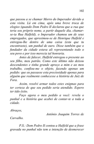 102
que passou a se chamar Morro do Imperador devido a
esta visita. Lá em cima, após uma breve troca de
elogios (quando Dom Pedro II declarou que a rua que
teria seu próprio nome, a partir daquele dia, chamar-
se-ia Rua Halfeld), o Imperador chamou um de seus
empregados, que aproximou-se de Henrique Halfeld e
entregou-lhe dentro de uma caixa (esta que tu
encontraste), um punhal de ouro. Disse também que o
fundador da cidade estava ali representando todo o
seu povo e por isso merecia tal honraria.
Antes de falecer, Halfeld entregou o presente ao
seu filho, meu patrão. Como este último não deixou
descendentes e tinha grande apreço a mim e ao meu
trabalho, confiou-me o objeto, fazendo apenas um
pedido: que eu passasse esta preciosidade apenas para
alguém que realmente conhecesse a história de Juiz de
Fora.
Assim, resolvi armar todos estes enigmas para
ter certeza de que seu pedido seria atendido. Espero
ter tido êxito.
Faço agora o meu pedido a você: revela o
punhal e a história que acabei de contar-te a toda a
cidade.
Abraços,
Antônio Joaquim Torres de
Carvalho.
P.S.: Dom Pedro II contou a Halfeld que a frase
gravada no punhal não tem a intenção de desmerecer
 