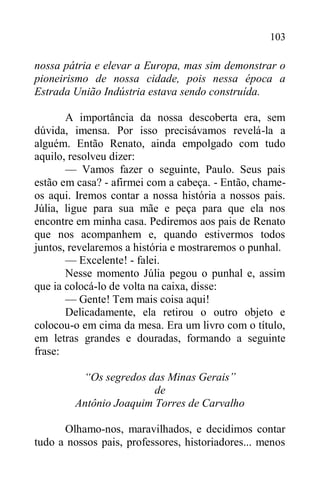 103
nossa pátria e elevar a Europa, mas sim demonstrar o
pioneirismo de nossa cidade, pois nessa época a
Estrada União Indústria estava sendo construída.
A importância da nossa descoberta era, sem
dúvida, imensa. Por isso precisávamos revelá-la a
alguém. Então Renato, ainda empolgado com tudo
aquilo, resolveu dizer:
— Vamos fazer o seguinte, Paulo. Seus pais
estão em casa? - afirmei com a cabeça. - Então, chame-
os aqui. Iremos contar a nossa história a nossos pais.
Júlia, ligue para sua mãe e peça para que ela nos
encontre em minha casa. Pediremos aos pais de Renato
que nos acompanhem e, quando estivermos todos
juntos, revelaremos a história e mostraremos o punhal.
— Excelente! - falei.
Nesse momento Júlia pegou o punhal e, assim
que ia colocá-lo de volta na caixa, disse:
— Gente! Tem mais coisa aqui!
Delicadamente, ela retirou o outro objeto e
colocou-o em cima da mesa. Era um livro com o título,
em letras grandes e douradas, formando a seguinte
frase:
“Os segredos das Minas Gerais”
de
Antônio Joaquim Torres de Carvalho
Olhamo-nos, maravilhados, e decidimos contar
tudo a nossos pais, professores, historiadores... menos
 
