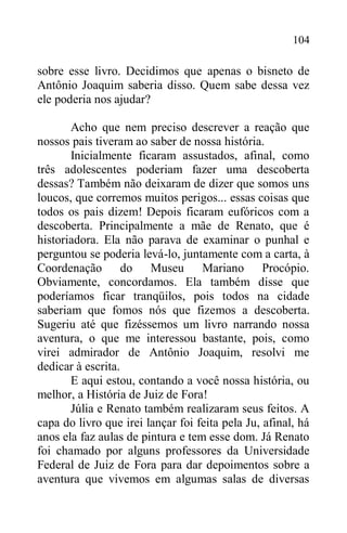 104
sobre esse livro. Decidimos que apenas o bisneto de
Antônio Joaquim saberia disso. Quem sabe dessa vez
ele poderia nos ajudar?
Acho que nem preciso descrever a reação que
nossos pais tiveram ao saber de nossa história.
Inicialmente ficaram assustados, afinal, como
três adolescentes poderiam fazer uma descoberta
dessas? Também não deixaram de dizer que somos uns
loucos, que corremos muitos perigos... essas coisas que
todos os pais dizem! Depois ficaram eufóricos com a
descoberta. Principalmente a mãe de Renato, que é
historiadora. Ela não parava de examinar o punhal e
perguntou se poderia levá-lo, juntamente com a carta, à
Coordenação do Museu Mariano Procópio.
Obviamente, concordamos. Ela também disse que
poderíamos ficar tranqüilos, pois todos na cidade
saberiam que fomos nós que fizemos a descoberta.
Sugeriu até que fizéssemos um livro narrando nossa
aventura, o que me interessou bastante, pois, como
virei admirador de Antônio Joaquim, resolvi me
dedicar à escrita.
E aqui estou, contando a você nossa história, ou
melhor, a História de Juiz de Fora!
Júlia e Renato também realizaram seus feitos. A
capa do livro que irei lançar foi feita pela Ju, afinal, há
anos ela faz aulas de pintura e tem esse dom. Já Renato
foi chamado por alguns professores da Universidade
Federal de Juiz de Fora para dar depoimentos sobre a
aventura que vivemos em algumas salas de diversas
 