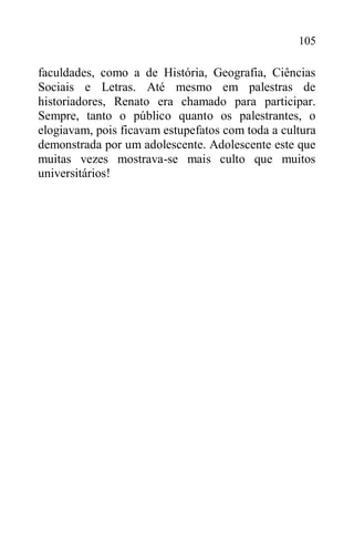 105
faculdades, como a de História, Geografia, Ciências
Sociais e Letras. Até mesmo em palestras de
historiadores, Renato era chamado para participar.
Sempre, tanto o público quanto os palestrantes, o
elogiavam, pois ficavam estupefatos com toda a cultura
demonstrada por um adolescente. Adolescente este que
muitas vezes mostrava-se mais culto que muitos
universitários!
 
