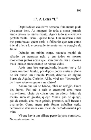 106
17. A Letra “L”
Depois dessa exaustiva semana, finalmente pude
descansar bem. As imagens de toda a nossa jornada
ainda estava na minha mente. Agora tudo se encaixava
perfeitamente. Bem... quase tudo. Um mistério ainda
me perturbava: quem seria o felizardo que tem como
inicial a letra L e conseqüentemente tem o coração de
Júlia?
Deitado em minha cama, naquela manhã de
sábado, eu pensava nela e em todos os nossos
momentos juntos nessa que, sem dúvida, foi a semana
mais louca e emocionante de nossas vidas.
Após uma boa espreguiçada, levantei-me e fui
tomar um bom banho, pra depois poder curtir a glória
de ser quase um Hercule Poirot, detetive de alguns
livros de Agatha Christie. Aliás, virei um “devorador”
de livros sobre enigmas e mistérios!
Assim que saí do banho, olhei no relógio. Eram
dez horas. Fui até a sala e encontrei uma mesa
maravilhosa, cheia de coisas que eu adoro: fatias de
melão, suco de goiaba, queijo Minas, pão de queijo,
pão de canela, chá-mate gelado, presunto, café fresco e
uva-verde. Como meus pais foram trabalhar cedo,
certamente deixaram essa mesa de café-da-manhã pra
mim.
Vi que havia um bilhete perto da jarra com suco.
Nele estava escrito:
 