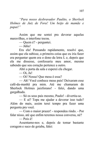 107
“Para nosso desbravador Paulito, o Sherlock
Holmes de Juiz de Fora! Um beijo de mamãe e
papai!”
Assim que me sentei pra devorar aquelas
maravilhas, o interfone tocou.
— Quem é? - perguntei.
— Júlia!
Era ela! Pensando rapidamente, resolvi que,
assim que ela subisse, a primeira coisa que eu iria fazer
era perguntar quem era o dono da letra L e, depois que
ela me dissesse, confessaria meu amor, mesmo
sabendo que seu coração pertence a outro.
Abri a porta da sala e esperei ela chegar.
— Oi, Ju!
— Oi! Nossa! Que mesa é essa?
— Ah! Você conhece meus pais! Deixaram esse
café-da-manhã pra mim. Até me chamaram de
Sherlock Holmes juizforano! - falei, dando uma
gargalhada.
— Só os seus pais mesmo, Paulo! - divertiu-se.
— E aí? Topa me ajudar a devorar isso tudo?
Além do mais, assim terei tempo pra fazer uma
pergunta pra você.
— Com o maior prazer! - respondeu rindo. - Por
falar nisso, até que enfim teremos nossa conversa, né?
— Pois é!
Assentamo-nos e, depois de tomar bastante
coragem e suco de goiaba, falei:
 