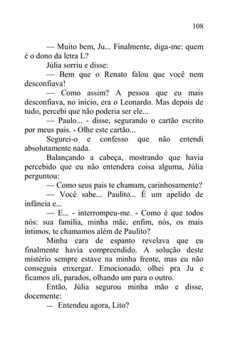 108
— Muito bem, Ju... Finalmente, diga-me: quem
é o dono da letra L?
Júlia sorriu e disse:
— Bem que o Renato falou que você nem
desconfiava!
— Como assim? A pessoa que eu mais
desconfiava, no início, era o Leonardo. Mas depois de
tudo, percebi que não poderia ser ele...
— Paulo... - disse, segurando o cartão escrito
por meus pais. - Olhe este cartão...
Segurei-o e confesso que não entendi
absolutamente nada.
Balançando a cabeça, mostrando que havia
percebido que eu não entendera coisa alguma, Júlia
perguntou:
— Como seus pais te chamam, carinhosamente?
— Você sabe... Paulito... É um apelido de
infância e...
— E... - interrompeu-me. - Como é que todos
nós: sua família, minha mãe, enfim, nós, os mais
íntimos, te chamamos além de Paulito?
Minha cara de espanto revelava que eu
finalmente havia compreendido. A solução deste
mistério sempre estave na minha frente, mas eu não
conseguia enxergar. Emocionado, olhei pra Ju e
ficamos ali, parados, olhando um para o outro.
Então, Júlia segurou minha mão e disse,
docemente:
— Entendeu agora, Lito?
 