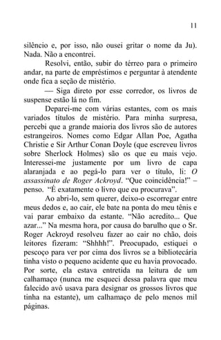 11
silêncio e, por isso, não ousei gritar o nome da Ju).
Nada. Não a encontrei.
Resolvi, então, subir do térreo para o primeiro
andar, na parte de empréstimos e perguntar à atendente
onde fica a seção de mistério.
 Siga direto por esse corredor, os livros de
suspense estão lá no fim.
Deparei-me com várias estantes, com os mais
variados títulos de mistério. Para minha surpresa,
percebi que a grande maioria dos livros são de autores
estrangeiros. Nomes como Edgar Allan Poe, Agatha
Christie e Sir Arthur Conan Doyle (que escreveu livros
sobre Sherlock Holmes) são os que eu mais vejo.
Interessei-me justamente por um livro de capa
alaranjada e ao pegá-lo para ver o título, li: O
assassinato de Roger Ackroyd. “Que coincidência!” –
penso. “É exatamente o livro que eu procurava”.
Ao abri-lo, sem querer, deixo-o escorregar entre
meus dedos e, ao cair, ele bate na ponta do meu tênis e
vai parar embaixo da estante. “Não acredito... Que
azar...” Na mesma hora, por causa do barulho que o Sr.
Roger Ackroyd resolveu fazer ao cair no chão, dois
leitores fizeram: “Shhhh!”. Preocupado, estiquei o
pescoço para ver por cima dos livros se a bibliotecária
tinha visto o pequeno acidente que eu havia provocado.
Por sorte, ela estava entretida na leitura de um
calhamaço (nunca me esqueci dessa palavra que meu
falecido avô usava para designar os grossos livros que
tinha na estante), um calhamaço de pelo menos mil
páginas.
 