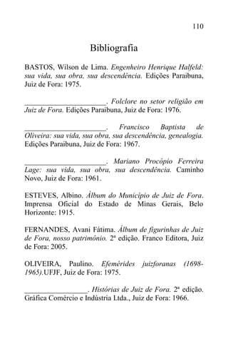 110
Bibliografia
BASTOS, Wilson de Lima. Engenheiro Henrique Halfeld:
sua vida, sua obra, sua descendência. Edições Paraibuna,
Juiz de Fora: 1975.
______________________. Folclore no setor religião em
Juiz de Fora. Edições Paraibuna, Juiz de Fora: 1976.
______________________. Francisco Baptista de
Oliveira: sua vida, sua obra, sua descendência, genealogia.
Edições Paraibuna, Juiz de Fora: 1967.
______________________. Mariano Procópio Ferreira
Lage: sua vida, sua obra, sua descendência. Caminho
Novo, Juiz de Fora: 1961.
ESTEVES, Albino. Álbum do Município de Juiz de Fora.
Imprensa Oficial do Estado de Minas Gerais, Belo
Horizonte: 1915.
FERNANDES, Avani Fátima. Álbum de figurinhas de Juiz
de Fora, nosso patrimônio. 2ª edição. Franco Editora, Juiz
de Fora: 2005.
OLIVEIRA, Paulino. Efemérides juizforanas (1698-
1965).UFJF, Juiz de Fora: 1975.
_________________. Histórias de Juiz de Fora. 2ª edição.
Gráfica Comércio e Indústria Ltda., Juiz de Fora: 1966.
 