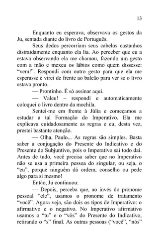 13
Enquanto eu esperava, observava os gestos da
Ju, sentada diante do livro de Português.
Seus dedos percorriam seus cabelos castanhos
distraidamente enquanto ela lia. Ao perceber que eu a
estava observando ela me chamou, fazendo um gesto
com a mão e mexeu os lábios como quem dissesse:
“vem!”. Respondi com outro gesto para que ela me
esperasse e virei de frente ao balcão para ver se o livro
estava pronto.
 Prontinho. É só assinar aqui.
 Valeu! – respondi e automaticamente
coloquei o livro dentro da mochila.
Sentei-me em frente à Júlia e começamos a
estudar a tal Formação do Imperativo. Ela me
explicava cuidadosamente as regras e eu, desta vez,
prestei bastante atenção.
 Olha, Paulo... As regras são simples. Basta
saber a conjugação do Presente do Indicativo e do
Presente do Subjuntivo, pois o Imperativo sai todo daí.
Antes de tudo, você precisa saber que no Imperativo
não se usa a primeira pessoa do singular, ou seja, o
“eu”, porque ninguém dá ordem, conselho ou pede
algo para si mesmo!
Então, Ju continuou:
 Depois, perceba que, ao invés do pronome
pessoal “ele”, usamos o pronome de tratamento
“você”. Agora veja, são dois os tipos de Imperativo: o
afirmativo e o negativo. No Imperativo afirmativo
usamos o “tu” e o “vós” do Presente do Indicativo,
retirando o “s” final. As outras pessoas (“você”, “nós”
 