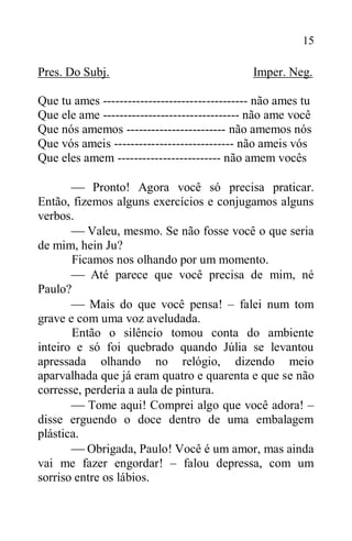 15
Pres. Do Subj. Imper. Neg.
Que tu ames ----------------------------------- não ames tu
Que ele ame --------------------------------- não ame você
Que nós amemos ------------------------ não amemos nós
Que vós ameis ----------------------------- não ameis vós
Que eles amem ------------------------- não amem vocês
 Pronto! Agora você só precisa praticar.
Então, fizemos alguns exercícios e conjugamos alguns
verbos.
 Valeu, mesmo. Se não fosse você o que seria
de mim, hein Ju?
Ficamos nos olhando por um momento.
 Até parece que você precisa de mim, né
Paulo?
 Mais do que você pensa! – falei num tom
grave e com uma voz aveludada.
Então o silêncio tomou conta do ambiente
inteiro e só foi quebrado quando Júlia se levantou
apressada olhando no relógio, dizendo meio
aparvalhada que já eram quatro e quarenta e que se não
corresse, perderia a aula de pintura.
 Tome aqui! Comprei algo que você adora! –
disse erguendo o doce dentro de uma embalagem
plástica.
 Obrigada, Paulo! Você é um amor, mas ainda
vai me fazer engordar! – falou depressa, com um
sorriso entre os lábios.
 