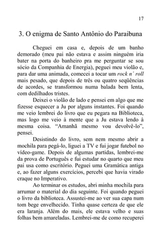 17
3. O enigma de Santo Antônio do Paraibuna
Cheguei em casa e, depois de um banho
demorado (meu pai não estava e assim ninguém iria
bater na porta do banheiro pra me perguntar se sou
sócio da Companhia de Energia), peguei meu violão e,
para dar uma animada, comecei a tocar um rock n´ roll
mais pesado, que depois de três ou quatro seqüências
de acordes, se transformou numa balada bem lenta,
com dedilhados tristes.
Deixei o violão de lado e pensei em algo que me
fizesse esquecer a Ju por alguns instantes. Foi quando
me veio lembrei do livro que eu pegara na Biblioteca,
mas logo me veio à mente que a Ju estava lendo à
mesma coisa. “Amanhã mesmo vou devolvê-lo”,
pensei.
Desistindo do livro, sem nem mesmo abrir a
mochila para pegá-lo, liguei a TV e fui jogar futebol no
vídeo-game. Depois de algumas partidas, lembrei-me
da prova de Português e fui estudar no quarto que meu
pai usa como escritório. Peguei uma Gramática antiga
e, ao fazer alguns exercícios, percebi que havia virado
craque no Imperativo.
Ao terminar os estudos, abri minha mochila para
arrumar o material do dia seguinte. Foi quando peguei
o livro da biblioteca. Assustei-me ao ver sua capa num
tom bege envelhecido. Tinha quase certeza de que ele
era laranja. Além do mais, ele estava velho e suas
folhas bem amareladas. Lembrei-me de como recuperei
 