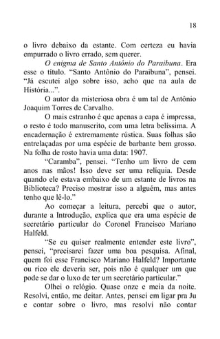 18
o livro debaixo da estante. Com certeza eu havia
empurrado o livro errado, sem querer.
O enigma de Santo Antônio do Paraibuna. Era
esse o título. “Santo Antônio do Paraibuna”, pensei.
“Já escutei algo sobre isso, acho que na aula de
História...”.
O autor da misteriosa obra é um tal de Antônio
Joaquim Torres de Carvalho.
O mais estranho é que apenas a capa é impressa,
o resto é todo manuscrito, com uma letra belíssima. A
encadernação é extremamente rústica. Suas folhas são
entrelaçadas por uma espécie de barbante bem grosso.
Na folha de rosto havia uma data: 1907.
“Caramba”, pensei. “Tenho um livro de cem
anos nas mãos! Isso deve ser uma relíquia. Desde
quando ele estava embaixo de um estante de livros na
Biblioteca? Preciso mostrar isso a alguém, mas antes
tenho que lê-lo.”
Ao começar a leitura, percebi que o autor,
durante a Introdução, explica que era uma espécie de
secretário particular do Coronel Francisco Mariano
Halfeld.
“Se eu quiser realmente entender este livro”,
pensei, “precisarei fazer uma boa pesquisa. Afinal,
quem foi esse Francisco Mariano Halfeld? Importante
ou rico ele deveria ser, pois não é qualquer um que
pode se dar o luxo de ter um secretário particular.”
Olhei o relógio. Quase onze e meia da noite.
Resolvi, então, me deitar. Antes, pensei em ligar pra Ju
e contar sobre o livro, mas resolvi não contar
 