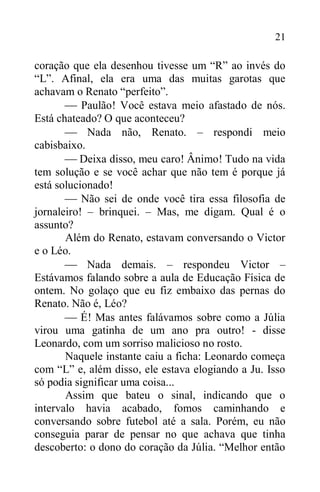 21
coração que ela desenhou tivesse um “R” ao invés do
“L”. Afinal, ela era uma das muitas garotas que
achavam o Renato “perfeito”.
 Paulão! Você estava meio afastado de nós.
Está chateado? O que aconteceu?
 Nada não, Renato. – respondi meio
cabisbaixo.
 Deixa disso, meu caro! Ânimo! Tudo na vida
tem solução e se você achar que não tem é porque já
está solucionado!
 Não sei de onde você tira essa filosofia de
jornaleiro! – brinquei. – Mas, me digam. Qual é o
assunto?
Além do Renato, estavam conversando o Victor
e o Léo.
 Nada demais. – respondeu Victor –
Estávamos falando sobre a aula de Educação Física de
ontem. No golaço que eu fiz embaixo das pernas do
Renato. Não é, Léo?
 É! Mas antes falávamos sobre como a Júlia
virou uma gatinha de um ano pra outro! - disse
Leonardo, com um sorriso malicioso no rosto.
Naquele instante caiu a ficha: Leonardo começa
com “L” e, além disso, ele estava elogiando a Ju. Isso
só podia significar uma coisa...
Assim que bateu o sinal, indicando que o
intervalo havia acabado, fomos caminhando e
conversando sobre futebol até a sala. Porém, eu não
conseguia parar de pensar no que achava que tinha
descoberto: o dono do coração da Júlia. “Melhor então
 
