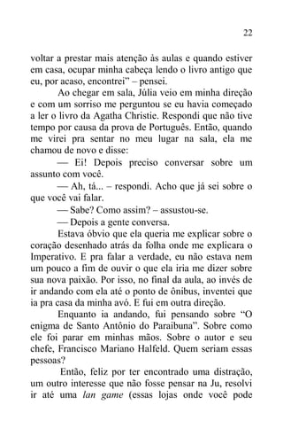 22
voltar a prestar mais atenção às aulas e quando estiver
em casa, ocupar minha cabeça lendo o livro antigo que
eu, por acaso, encontrei” – pensei.
Ao chegar em sala, Júlia veio em minha direção
e com um sorriso me perguntou se eu havia começado
a ler o livro da Agatha Christie. Respondi que não tive
tempo por causa da prova de Português. Então, quando
me virei pra sentar no meu lugar na sala, ela me
chamou de novo e disse:
 Ei! Depois preciso conversar sobre um
assunto com você.
 Ah, tá... – respondi. Acho que já sei sobre o
que você vai falar.
 Sabe? Como assim? – assustou-se.
 Depois a gente conversa.
Estava óbvio que ela queria me explicar sobre o
coração desenhado atrás da folha onde me explicara o
Imperativo. E pra falar a verdade, eu não estava nem
um pouco a fim de ouvir o que ela iria me dizer sobre
sua nova paixão. Por isso, no final da aula, ao invés de
ir andando com ela até o ponto de ônibus, inventei que
ia pra casa da minha avó. E fui em outra direção.
Enquanto ia andando, fui pensando sobre “O
enigma de Santo Antônio do Paraibuna”. Sobre como
ele foi parar em minhas mãos. Sobre o autor e seu
chefe, Francisco Mariano Halfeld. Quem seriam essas
pessoas?
Então, feliz por ter encontrado uma distração,
um outro interesse que não fosse pensar na Ju, resolvi
ir até uma lan game (essas lojas onde você pode
 