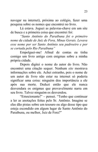 23
navegar na internet), próxima ao colégio, fazer uma
pesquisa sobre os nomes que encontrei no livro.
Lá estava. Joguei as palavras-chave em um site
de busca e a primeira coisa que encontrei foi:
“Santo Antônio do Paraibuna foi o primeiro
nome da cidade de Juiz de Fora, Minas Gerais. Levava
esse nome por ser Santo Antônio seu padroeiro e por
se cortada pelo Rio Paraibuna”
Empolguei-me! Afinal de contas eu tinha
comigo um livro antigo com enigmas sobre a minha
própria cidade.
Depois digitei o nome do autor do livro. Não
encontrei uma citação sequer. Nenhum site mostrava
informações sobre ele. Achei estranho, pois o nome de
um autor de livro não estar na internet só poderia
significar uma coisa: ninguém deu importância a ele
após sua morte. Deduzi então que ele nunca
desvendara os enigmas que provavelmente narra em
seu livro. Talvez ninguém os desvendou.
“Emocionante!” – pensei. “Tenho que continuar
a ler as anotações feitas pelo Sr. Antônio. Imagine se
elas dão pistas sobre um tesouro ou algo desse tipo que
esteja escondido em algum lugar de Santo Antônio do
Paraibuna, ou melhor, Juiz de Fora?”
 
