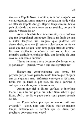 26
iam até a Capela Nova, à noite e, sem que ninguém os
visse, recapturavam a imagem e colocavam-na de volta
no altar da Capela Antiga. Depois lançavam um boato
pela cidade de que o santo retornara sozinho, porque lá
era seu verdadeiro lar.
Achei a história bem interessante, mas confesso
que me decepcionei um pouco. Estava na ânsia de que
o autor lançasse um enigma que pudesse ser
desvendado, mas ele já estava solucionado. A única
coisa que me deixou “com uma pulga atrás da orelha”
foi uma seqüência de números escritos ao final do
primeiro capítulo e, embaixo dela, um desenho de uma
caveira, um crânio humano.
“Esses números e esse desenho não devem estar
aí por acaso” – pensei. “Mas o que eles significam?”
Esqueci-me completamente das horas. Só
percebi que já havia passado muito tempo que chegara
em casa quando meu estômago começou a reclamar.
Eram três da tarde e, por isso, fui até a cozinha e
coloquei meu almoço no micro-ondas.
Assim que dei a última garfada, o interfone
tocou. Era a Ju que pedia pra subir. Sem saber o que
fazer, abri o portão e pude ouvir seus passos escada
acima.
— Posso saber por que o senhor está me
evitando? – disse, num tom irônico mas ao mesmo
tempo melancólico. – Lembra que eu disse que
precisava conversar com você?
 