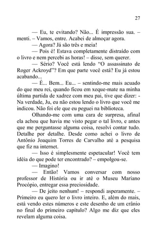 27
— Eu, te evitando? Não... É impressão sua. –
menti. – Vamos, entre. Acabei de almoçar agora.
— Agora? Já são três e meia!
— Pois é! Estava completamente distraído com
o livro e nem percebi as horas! – disse, sem querer.
— Sério? Você está lendo “O assassinato de
Roger Ackroyd”? Em que parte você está? Eu já estou
acabando...
— É... Bem... Eu... – sentindo-me mais acuado
do que meu rei, quando ficou em xeque-mate na minha
última partida de xadrez com meu pai, tive que dizer: -
Na verdade, Ju, eu não estou lendo o livro que você me
indicou. Não foi ele que eu peguei na biblioteca.
Olhando-me com uma cara de surpresa, afinal
ela achou que havia me visto pegar o tal livro, e antes
que me perguntasse alguma coisa, resolvi contar tudo.
Detalhe por detalhe. Desde como achei o livro de
Antônio Joaquim Torres de Carvalho até a pesquisa
que fiz na internet.
— Isso é simplesmente espetacular! Você tem
idéia do que pode ter encontrado? – empolgou-se.
— Imagino!
— Então! Vamos conversar com nosso
professor de História ou ir até o Museu Mariano
Procópio, entregar essa preciosidade.
— De jeito nenhum! – respondi asperamente. –
Primeiro eu quero ler o livro inteiro. E, além do mais,
está vendo estes números e este desenho de um crânio
no final do primeiro capítulo? Algo me diz que eles
revelam alguma coisa.
 
