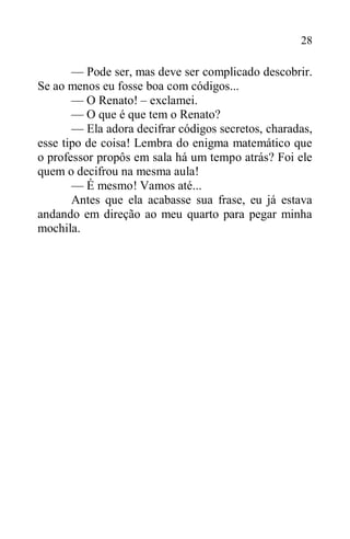 28
— Pode ser, mas deve ser complicado descobrir.
Se ao menos eu fosse boa com códigos...
— O Renato! – exclamei.
— O que é que tem o Renato?
— Ela adora decifrar códigos secretos, charadas,
esse tipo de coisa! Lembra do enigma matemático que
o professor propôs em sala há um tempo atrás? Foi ele
quem o decifrou na mesma aula!
— É mesmo! Vamos até...
Antes que ela acabasse sua frase, eu já estava
andando em direção ao meu quarto para pegar minha
mochila.
 