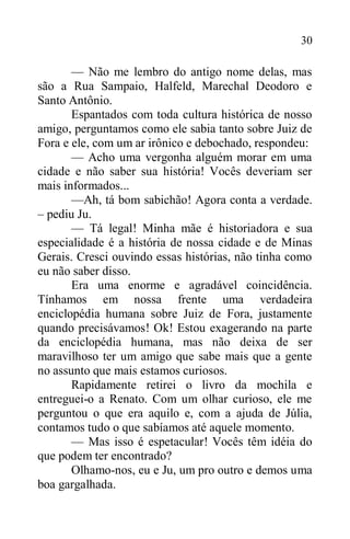 30
— Não me lembro do antigo nome delas, mas
são a Rua Sampaio, Halfeld, Marechal Deodoro e
Santo Antônio.
Espantados com toda cultura histórica de nosso
amigo, perguntamos como ele sabia tanto sobre Juiz de
Fora e ele, com um ar irônico e debochado, respondeu:
— Acho uma vergonha alguém morar em uma
cidade e não saber sua história! Vocês deveriam ser
mais informados...
—Ah, tá bom sabichão! Agora conta a verdade.
– pediu Ju.
— Tá legal! Minha mãe é historiadora e sua
especialidade é a história de nossa cidade e de Minas
Gerais. Cresci ouvindo essas histórias, não tinha como
eu não saber disso.
Era uma enorme e agradável coincidência.
Tínhamos em nossa frente uma verdadeira
enciclopédia humana sobre Juiz de Fora, justamente
quando precisávamos! Ok! Estou exagerando na parte
da enciclopédia humana, mas não deixa de ser
maravilhoso ter um amigo que sabe mais que a gente
no assunto que mais estamos curiosos.
Rapidamente retirei o livro da mochila e
entreguei-o a Renato. Com um olhar curioso, ele me
perguntou o que era aquilo e, com a ajuda de Júlia,
contamos tudo o que sabíamos até aquele momento.
— Mas isso é espetacular! Vocês têm idéia do
que podem ter encontrado?
Olhamo-nos, eu e Ju, um pro outro e demos uma
boa gargalhada.
 