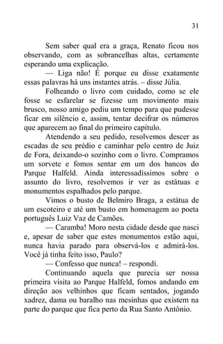 31
Sem saber qual era a graça, Renato ficou nos
observando, com as sobrancelhas altas, certamente
esperando uma explicação.
— Liga não! É porque eu disse exatamente
essas palavras há uns instantes atrás. – disse Júlia.
Folheando o livro com cuidado, como se ele
fosse se esfarelar se fizesse um movimento mais
brusco, nosso amigo pediu um tempo para que pudesse
ficar em silêncio e, assim, tentar decifrar os números
que aparecem ao final do primeiro capítulo.
Atendendo a seu pedido, resolvemos descer as
escadas de seu prédio e caminhar pelo centro de Juiz
de Fora, deixando-o sozinho com o livro. Compramos
um sorvete e fomos sentar em um dos bancos do
Parque Halfeld. Ainda interessadíssimos sobre o
assunto do livro, resolvemos ir ver as estátuas e
monumentos espalhados pelo parque.
Vimos o busto de Belmiro Braga, a estátua de
um escoteiro e até um busto em homenagem ao poeta
português Luiz Vaz de Camões.
— Caramba! Moro nesta cidade desde que nasci
e, apesar de saber que estes monumentos estão aqui,
nunca havia parado para observá-los e admirá-los.
Você já tinha feito isso, Paulo?
— Confesso que nunca! – respondi.
Continuando aquela que parecia ser nossa
primeira visita ao Parque Halfeld, fomos andando em
direção aos velhinhos que ficam sentados, jogando
xadrez, dama ou baralho nas mesinhas que existem na
parte do parque que fica perto da Rua Santo Antônio.
 