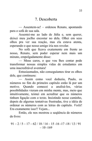 33
7. Descoberta
— Assentem-se! – ordenou Renato, apontando
para o sofá de sua sala.
Assentei-me ao lado de Júlia e, sem querer,
deixei meu joelho encostar no dela. Olhei em seus
olhos pra ver sua reação, mas ela estava atenta,
esperando o que nosso amigo iria nos revelar.
No sofá que ficava exatamente em frente ao
nosso, Renato, sem poder esperar nem mais um
minuto, empolgadamente disse:
— Meus caros, o que vou lhes contar pode
transformar nossas simples vidas de estudantes em
uma inacreditável aventura!
Entusiasmados, não conseguíamos tirar os olhos
dele, que continuou:
— Assim como você deduziu, Paulo, os
números no fim do primeiro capítulo estão lá por um
motivo. Quando comecei a analisá-los, várias
possibilidades vieram em minha mente, mas, meio que
intuitivamente, teimei em acreditar que os números
tinham ligação com o texto. Insistindo nesse caminho,
depois de algumas tentativas frustradas, tive a idéia de
ordenar os números com as letras do capítulo. Voilà!
Era exatamente isso!! Vejam...
Então, ele nos mostrou a seqüência de números
do livro:
91 – 2 / 5 – 17 – 62 / 18 / 14 – 15 -16 -17 -18 / 13 / 91
– 10 -169
 